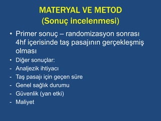 MATERYAL VE METOD
(Sonuç incelenmesi)
• Primer sonuç – randomizasyon sonrası
4hf içerisinde taş pasajının gerçekleşmiş
olması
• Diğer sonuçlar:
- Analjezik ihtiyacı
- Taş pasajı için geçen süre
- Genel sağlık durumu
- Güvenlik (yan etki)
- Maliyet
 