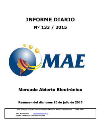 Mail de contacto: infomae@mae.com.ar
Depto. Estadísticas. Internos 243/296
INFORME DIARIO
Nº 133 / 2015
Ante cualquier consulta comunicarse con el Mercado Abierto Electrónico al: 4590-6600
Mercado Abierto Electrónico
Resumen del día lunes 20 de julio de 2015
 