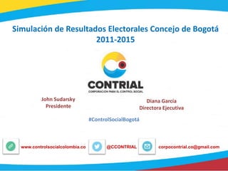 Simulación de Resultados Electorales Concejo de Bogotá
2011-2015
John Sudarsky
Presidente
Diana García
Directora Ejecutiva
#ControlSocialBogotá
@CCONTRIALwww.controlsocialcolombia.co corpocontrial.co@gmail.com
 