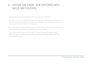 Energie-Agenda 2015 I Netzausbau I Seite 10
6. UNTER DIE ERDE: WIR ERFORSCHEN
NEUE METHODEN.
_ Die Akzeptanz des Stromnetzausbaus ist uns ein besonderes Anliegen.
_ Die Erfahrung rund um die SuedLink-Diskussion zeigt: Wenn Kabel unterirdisch verlegt
werden, sind die Widerstände vor Ort geringer. Das Klagerisiko könnte abnehmen. Die
Umsetzung könnte sich dadurch beschleunigen.
_ Die Landesregierung beabsichtigt hierzu, zusammen mit einer hessischen Hochschule und
einem namhaften Hersteller einen Feldtest durchführen zu lassen.
_ Das neue Verfahren (gasisolierte Leitungen für Gleichstromübertragungsleitungen)
verspricht einen kompakteren Bau als bisherige Erdkabel mit vergleichsweise geringen
Umweltauswirkungen.
 