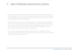 Energie-Agenda 2015 I Netzausbau I Seite 11
7. WIR FÖRDERN INNOVATIVE IDEEN.
_ Unsere Stromnetze müssen intelligenter werden. Das Ziel: Innerhalb eines Wohnquartiers,
Industriegebietes oder in einem Verbund mehrerer Kommunen, werden Stromerzeugung
und Bedarf stärker aufeinander angepasst. Große Stromverbraucher werden dann aktiviert,
wenn besonders viel Strom produziert wird.
_ Beispiel: Kühlhäuser müssen nicht rund um die Uhr laufen, solange die Mindestkühltempe-
ratur nicht unterschritten wird. Zu welchen Uhrzeiten und in welchen Intervallen gekühlt
wird ist dabei meistens unbedeutend. Die Lösung: Das Kühlhaus wird genau dann aktiviert,
wenn die Stromerzeugung im Quartier auf Hochtouren läuft und kühlt dann quasi vor.
Danach geht es vom Netz – bis zur nächsten Hochphase.
_ Für innovative Forschungsideen stellen wir in drei Jahren bis zu 4,8 Millionen Euro zur
Verfügung. Was wir konkret fördern, wird derzeit noch abgestimmt. Wir setzen auf innovative
Ideen und sind dabei techologieoffen.
 