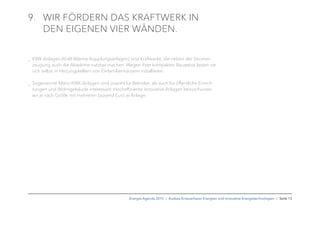 9. WIR FÖRDERN DAS KRAFTWERK IN
DEN EIGENEN VIER WÄNDEN.
_ KWK-Anlagen (Kraft-Wärme-Kopplungsanlagen) sind Kraftwerke, die neben der Stromer-
zeugung auch die Abwärme nutzbar machen. Wegen ihrer kompakten Bauweise lassen sie
sich selbst in Heizungskellern von Einfamilienhäusern installieren.
_ Sogenannte Mikro-KWK-Anlagen sind sowohl für Betriebe, als auch für öffentliche Einrich-
tungen und Wohngebäude interessant. Hocheffiziente innovative Anlagen bezuschussen
wir je nach Größe mit mehreren tausend Euro je Anlage.
Energie-Agenda 2015 I Ausbau Erneuerbarer Energien und innovative Energietechnologien I Seite 13
 
