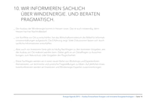 10. WIR INFORMIEREN SACHLICH
ÜBER WINDENERGIE. UND BERATEN
PRAGMATISCH.
_ Der Ausbau der Windenergie kommt in Hessen voran. Das ist auch notwendig, denn
Hessen hat hier Nachholbedarf.
_ Um Konﬂikte vor Ort zu entschärfen, hat das Wirtschaftsministerium die Mittel für Informati-
onsveranstaltungen aufgestockt. Die Erfahrung zeigt: Viele Diskussionen lassen sich durch
sachliche Informationen entschärfen.
_ Aber auch von Investoren-Seite gibt es häuﬁg Nachfragen zu den konkreten Vorgaben, wie
der Ausbau vor Ort realisiert werden kann. Dabei geht es um Detailfragen zu Ausschrei-
bungen, zum Naturschutz oder Vorgaben der Flugsicherheit.
_ Diese Fachfragen werden wir in einer neuen Reihe von Workshops und Expertenforen
thematisieren, um technische und juristische Fragestellungen zu klären. Auf jährlichen Inves-
torenkonferenzen werden wir Investoren und Windenergie-Experten zusammenbringen.
Energie-Agenda 2015 I Ausbau Erneuerbarer Energien und innovative Energietechnologien I Seite 14
 