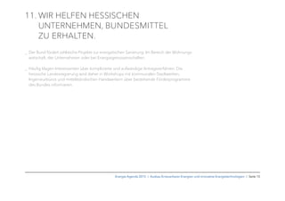 11. WIR HELFEN HESSISCHEN
UNTERNEHMEN, BUNDESMITTEL
ZU ERHALTEN.
_ Der Bund fördert zahlreiche Projekte zur energetischen Sanierung: Im Bereich der Wohnungs-
wirtschaft, der Unternehmen oder bei Energiegenossenschaften.
_ Häuﬁg klagen Interessenten über komplizierte und aufwändige Antragsverfahren. Die
hessische Landesregierung wird daher in Workshops mit kommunalen Stadtwerken,
Ingenieurbüros und mittelständischen Handwerkern über bestehende Förderprogramme
des Bundes informieren.
Energie-Agenda 2015 I Ausbau Erneuerbarer Energien und innovative Energietechnologien I Seite 15
 