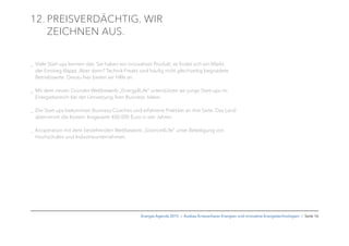 12. PREISVERDÄCHTIG. WIR
ZEICHNEN AUS.
_ Viele Start-ups kennen das: Sie haben ein innovatives Produkt, es ﬁndet sich ein Markt,
der Einstieg klappt. Aber dann? Technik-Freaks sind häuﬁg nicht gleichzeitig begnadete
Betriebswirte. Genau hier bieten wir Hilfe an.
_ Mit dem neuen Gründer-Wettbewerb „Energy4Life“ unterstützen wir junge Start-ups im
Energiebereich bei der Umsetzung ihrer Business- Ideen.
_ Die Start-ups bekommen Business-Coaches und erfahrene Praktiker an ihre Seite. Das Land
übernimmt die Kosten: Insgesamt 400.000 Euro in vier Jahren.
_ Kooperation mit dem bestehenden Wettbewerb „Science4Life“ unter Beteiligung von
Hochschulen und Industrieunternehmen.
Energie-Agenda 2015 I Ausbau Erneuerbarer Energien und innovative Energietechnologien I Seite 16
 