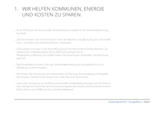 Energie-Agenda 2015 I Energieefﬁzienz I Seite 4
1. WIR HELFEN KOMMUNEN, ENERGIE
UND KOSTEN ZU SPAREN.
_ Rund 30 Prozent des kommunalen Stromverbrauchs werden für die Straßenbeleuchtung
benötigt.
_ LED-Technik kann den Stromverbrauch mehr als halbieren und gleichzeitig die Lichtverhält-
nisse – und damit die Verkehrssicherheit – verbessern.
_ LED-Lampen sind zwar in der Anschaffung teurer als herkömmliche Straßenlaternen. Sie
verbrauchen im Betrieb jedoch 60 bis 80 Prozent weniger Strom.
Pilotprojekte in Marburg und Gießen haben die Erwartungen übertroffen. Die Rechnung
geht auf.
_ Das Einsatzfeld ist immens: Von der Straßenbeleuchtung über Sportplätze bis hin zu
öffentlichen Schwimmbädern.
_ Wir fördern die Umrüstung und insbesondere die Planung, Ausschreibung und Vergabe
der Projekte. Gerade hieran hängt es bei vielen kleineren Kommunen.
_ Unser Ziel: Umrüstung von 50.000 konventionellen Straßenbeleuchtungen auf LED-Technik.
Dazu werden 20 Prozent der den Kommunenentstehenden Kosten vom Land übernommen.
Dafür stehen rund 4 Millionen Euro Fördermittel bereit.
 