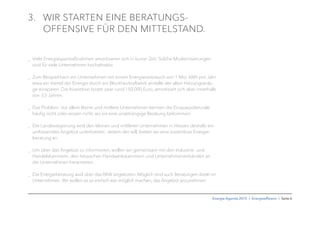 Energie-Agenda 2015 I Energieefﬁzienz I Seite 6
3. WIR STARTEN EINE BERATUNGS-
OFFENSIVE FÜR DEN MITTELSTAND.
_ Viele Energiesparmaßnahmen amortisieren sich in kurzer Zeit. Solche Modernisierungen
sind für viele Unternehmen hochattraktiv.
_ Zum Beispiel kann ein Unternehmen mit einem Energieverbrauch von 1 Mio. kWh pro Jahr
etwa ein Viertel der Energie durch ein Blockheizkraftwerk anstelle der alten Heizungsanla-
ge einsparen. Die Investition kostet zwar rund 150.000 Euro, amortisiert sich aber innerhalb
von 3,5 Jahren.
_ Das Problem: Vor allem kleine und mittlere Unternehmen kennen die Einsparpotenziale
häuﬁg nicht oder wissen nicht, wo sie eine unabhängige Beratung bekommen.
_ Die Landesregierung wird den kleinen und mittleren Unternehmen in Hessen deshalb ein
umfassendes Angebot unterbreiten: Jedem der will, bieten wir eine kostenlose Energie-
beratung an.
_ Um über das Angebot zu informieren, wollen wir gemeinsam mit den Industrie- und
Handelskammern, den hessischen Handwerkskammern und Unternehmerverbänden an
die Unternehmen herantreten.
_ Die Energieberatung wird über das RKW angeboten. Möglich sind auch Beratungen direkt im
Unternehmen. Wir wollen es so einfach wie möglich machen, das Angebot anzunehmen.
 