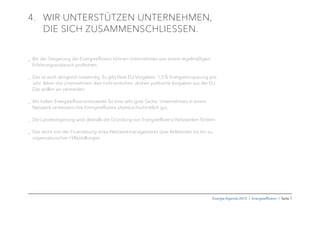 Energie-Agenda 2015 I Energieefﬁzienz I Seite 7
4. WIR UNTERSTÜTZEN UNTERNEHMEN,
DIE SICH ZUSAMMENSCHLIESSEN.
_ Bei der Steigerung der Energieeffizienz können Unternehmen von einem regelmäßigen
Erfahrungsaustausch proﬁtieren.
_ Das ist auch dringend notwendig. Es gibt klare EU-Vorgaben: 1,5% Energieeinsparung pro
Jahr. Wenn die Unternehmen dies nicht erreichen, drohen politische Vorgaben aus der EU.
Das wollen wir vermeiden.
_ Wir halten Energieeffizienznetzwerke für eine sehr gute Sache: Unternehmen in einem
Netzwerk verbessern ihre Energieeffizienz überdurchschnittlich gut.
_ Die Landesregierung wird deshalb die Gründung von Energieeffizienz-Netzwerken fördern.
_ Das reicht von der Finanzierung eines Netzwerkmanagements über Referenten bis hin zu
organisatorischen Hilfestellungen.
 