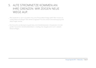 Energie-Agenda 2015 I Netzausbau I Seite 9
5. ALTE STROMNETZE KOMMEN AN
IHRE GRENZEN. WIR ZEIGEN NEUE
WEGE AUF.
_ Was bedeutet es, wenn auf jedem Haus eine Photovoltaik-Anlage steht? Wie müssen wir
unsere Netze ertüchtigen? Wo drohen Engpässe? Für eine sichere Stromversorgung sind
diese Fragen zentral.
_ Die hessische Landesregierung gibt dazu eine Verteilnetzstudie in Kooperation mit den
großen hessischen Verteilnetzbetreibern in Auftrag. Die Vergabe wird noch in diesem
Herbst erfolgen.
 