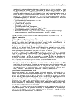 Marco de Referencia -Informática Profesional y Personal
MECyT/INET/Pág. 10
Existe una gran cantidad de aplicaciones que se utilizan en diversos entornos: ingeniería y diseño
en oficinas técnicas, historias clínicas y facturación de servicios en instituciones de salud,
enciclopedias y lenguajes para laboratorios escolares, sistemas de control sencillos para edificios
inteligentes, sistemas de riego, etc. No corresponde incluir una nómina determinada sino que, en
función del plan y el proyecto institucional se abordará por lo menos dos de las siguientes
aplicaciones, u otras equivalentes, abarcando el conocimiento de sus características y operación,
su instalación y configuración, así como la capacitación a usuarios y personalización de entornos
de trabajo para el mismo.
- Utilitarios de diseño y dibujo técnico (CAD/CAM).
- Administradores de proyecto.
- Constructores de animaciones.
- Software de edición de video.
- Software para aplicaciones multimediales.
- Software educativo de uso habitual o previsto por la región.
- Software administrativo de aplicaciones hospitalarias.
- Software de control para manejo de actuadores (edificios inteligentes, sistemas de riego).
- Sistemas de aplicación para operaciones comerciales y de registro contable.
Aspecto formativo referido a mantener la integridad de los datos locales del usuario y la
eficiencia de su acceso
Relativos a protección y mantenimiento de datos
El resultado de la operatoria del usuario está constituido por datos, que registra y almacena el
sistema. Debido a los riesgos que experimentan estos datos y al costo, que puede llegar a la
imposibilidad, de reponerlos resulta necesario preservar estos datos.
El apoyo al usuario requiere salvaguardar y recuperar sus datos locales con herramientas del
sistema, así como también realizar acciones antivirus de prevención o recuperación. Como también
la operación suele afectar la eficiencia del acceso a los datos, resulta necesario periódicamente
reorganizar la base de datos o espacio de almacenamiento que los contiene.
La práctica profesional requiere capacidad para reconocer e interpretar distintas estructuras y
formas de archivos (incluyendo bases de datos) y riesgos que los pueden afectar, realizar acciones
antivirus, procedimientos de resguardo y restauración de datos, elegir y utilizar adecuadamente
herramientas de copiado y técnicas de compactación y encriptado, considerando la situación del
usuario y la organización, y su dependencia de los datos de que se trate, los que pueden ser de
difícil o imposible reposición, así como tener requisitos de confiabilidad y privacidad.
Contenidos relacionados a manipulación y preservación de datos:
Espacio de almacenamiento. Formatos de representación y almacenamiento de datos.
Organización jerárquica de los espacios de almacenamiento. Características de cada tipo.
Diferencia entre dato e información representada. Su valor para el usuario. Riesgos y necesidad
de resguardo. Control de su acceso a datos y programas. Representación de imágenes, sonido y
video. Compresión y descompresión de archivos con y sin pérdida de información.
Relativos a conversión y reparación de datos
Muchas veces, el usuario tiene que mudar datos de un ambiente (aplicación o sistema operativo en
que los generó) a otro donde los procesará para lograr otra información. Para ello hace falta
convertir esos datos del formato en que los utiliza la primer aplicación al formato en el cual los
necesita la segunda. En otras ocasiones, cuando los datos han sido ya afectados por virus u otras
calamidades, resulta necesario recuperar lo que haya quedado de los archivos afectados.
El apoyo al usuario requiere tener la capacidad de reconocer el formato en que se encuentran y
convertirlos en el formato propio de la otra aplicación, para lo cual se pueden utilizar herramientas o
utilitarios del sistema o, eventualmente, hacer pequeños programas que los conviertan o que
permitan recuperar archivos parcialmente dañados.
Esto requiere un profundo conocimiento de diversos tipos de estructura de almacenamiento de
datos y su manejo por parte de diferentes aplicaciones, así como habilidades de programación y
una formación ética para manipular datos cuya propiedad es del usuario y cuya privacidad o
disponibilidad puede ser puesta en juego durante la tarea.
 