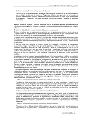Marco de Referencia -Informática Profesional y Personal
MECyT/INET/Pág. 11
Contenidos relacionados a conversión y reparación de datos:
Estructuras de archivos de datos o programas; características particulares de las más usuales en
los principales ambientes de software. Programas utilitarios que permiten la conversión de
archivos entre diferentes formatos. Integridad y coherencia en bases de datos. Virus; posibilidades
de prevención y reparación. Encriptado de datos: concepto y métodos. Principios de seguridad
informática.
Aspecto formativo referido a instalar, poner en marcha y mantener equipos de computación y
redes, componentes para los mismos, programas y sistemas o funcionalidades adicionales para los
mismos
Relativos a la instalación y mantenimiento de hardware monousuario
Se debe considerar que los equipos de computación son complejos ya que integran las funciones de
un gran número de componentes de diversos orígenes y características, lo que hace necesario tener
en cuenta sus condiciones de compatibilidad para configurarlos adecuadamente.
La instalación y mantenimiento de hardware monousuario requiere desenvolverse en un laboratorio
de hardware, manejando herramientas, instrumentos de medición e instrumentos de diagnóstico,
configurando distintos componentes y dispositivos, interpretando eventuales causas y consecuencias
de anomalías.
El técnico tiene que planificar y realizar tareas de instalación, conectando y configurando
componentes según especificaciones, previendo posibles problemas, para lo cual tiene que
interpretar información técnica que suele acompañar y explicar características de los equipos o
componentes. También tiene que ser capaz de identificar y caracterizar periféricos y componentes,
analizar incompatibilidades y posibles causas de fallas para diagnosticar malfuncionamientos y
encontrar la solución adecuada a cada problema, considerando la economía de las alternativas
posibles.
La práctica profesional requiere la capacidad de buscar información, abstraer modelos conceptuales
de arquitecturas de equipos y componentes de hardware sobre la base y aplicación de los principios
en que están basados los computadores monousuarios, las características de sus componentes,
tanto los que van en el interior como los dispositivos periféricos que se conectan al computador, la
estructura de su organización y funcionamiento, ejemplificados sobre algunos típicos del mercado.
También requiere interpretar y relacionar información técnica de equipos, componentes y sistemas
que respondan en forma más eficiente a un tipo de aplicación dada, tomando en cuenta las
necesidades del usuario y los costos.
La actividad profesional involucra desarrollar pequeños proyectos que involucren el montaje o la
instalación, ampliación de acuerdo a requerimientos del usuario o reemplazo de equipos, periféricos o
componentes internos, verificando el comportamiento de esos equipos y de sus componentes.
Diagnosticar y resolver problemas que involucren la operación de equipos, componentes, periféricos,
contemplando en todos los casos principios de seguridad industrial e informática, así como la
preservación de la información del usuario.
Contenidos relacionados a problemas de instalación de hardware monousuario:
Principios de física (descripción conceptual de fenómenos de calor, electricidad y electrónica, de
óptica y radiación, de magnetismo aplicados al objeto de estudio). Organización y estructura de la
computadora (funciones, partes que las cumplen, dispositivos, formas de conexión y problemas
usuales). Herramientas e instrumentos de medición en electricidad y electrónica (su operación,
normas de seguridad industrial y eléctrica).
Contenidos relacionados a problemas de instalación de periféricos externos:
Componentes y periféricos principales (pantallas, impresoras, ratón, entre otros, su funcionamiento
interno, forma de instalación, características específicas, configuración, problemas más comunes y
formas de determinarlos). Principios de ergonomía (su incidencia y la de la radiación en la salud
del individuo). Interfase periférico-computadora (concepto de driver, su identificación e instalación).
Documentación técnica (uso e interpretación en idioma nacional de especificaciones, manuales y
diagramas).
Contenidos relacionados a problemas de instalación de periféricos internos:
Arquitectura interna del computador (distintos tipos, normas de interconexión, características más
significativas de las principales). Componentes (funciones que aporta cada uno, diversidad de
 