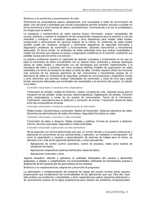 Marco de Referencia -Informática Profesional y Personal
MECyT/INET/Pág. 13
Relativos a la instalación y mantenimiento de redes
Difícilmente los computadores operan aisladamente, sino conectados a redes de comunicación de
datos. Una red (local o extendida) que vincula computadores permite compartir recursos o acceder en
forma económica a otras fuentes de datos o procesamiento, incrementando a la vez la complejidad y
los riesgos para el sistema.
La instalación y mantenimiento de redes requiere buscar información, evaluar necesidades del
usuario, planificar y resolver la instalación de los componentes necesarios para la conexión a una red
extendida y configurar o reemplazar plaquetas y otros dispositivos para instalar redes locales,
configurando y administrando los servicios básicos de la misma. En ambientes de redes locales
también puede ser necesario configurar y administrar dispositivos de seguridad informática y
diagnosticar problemas de transmisión y funcionamiento, utilizando instrumentos y herramientas
adecuados. En forma similar, en ambientes de redes extendidas tiene que evaluar necesidades e
instalar los servicios que requiere el usuario y diagnosticar problemas en la conexión, analizando sus
posibles causas para encontrar una solución.
La práctica profesional requiere la capacidad de abstraer conceptos y fundamentos en los que se
basa la transmisión de datos vinculándolos con su soporte físico, protocolos y diversas topologías
típicas de redes locales y relacionarlas con las tecnologías que permiten implementarlas y la
naturaleza del tráfico a procesar, así como comparar distintos modelos de organización de redes
extendidas y la forma de transporte de datos a través de ellas. También requiere utilizar las funciones
más comunes de los sistemas operativos de red, instrumentos y herramientas propias de un
laboratorio de redes en condiciones de seguridad, software de comunicaciones y diagnóstico remoto
y otros elementos que permitan analizar velocidades de transmisión y cotas de error para poder
brindar soluciones adecuadas que contemplen las necesidades y la economía del usuario, sin afectar
a sus datos.
Contenidos relacionados a conexiones entre computadoras:
Transmisión de señales: modelo de Shannon, medios, concepto de ruido. Soportes físicos para el
transporte de las señales: ondas sonoras, electromagnéticas. Digitalización de señales. Conexión
entre computadoras a través de los puertos de comunicación. Teoría de la Información.
Codificación: redundancia para la detección y corrección de errores. Transmisión directa de datos
entre dos computadoras cercanas.
Contenidos relacionados a instalación y administración de redes locales:
Redes locales. Características y protocolos. Medios de transmisión. Sistemas operativos de redes.
Elementos de administración de redes informáticas. Seguridad Informática en redes.
Contenidos relacionados a conexiones a redes extendidas:
Transmisión de datos a distancia. Redes privadas y públicas. Formas de conexión a distancia.
Internet. Servicios asociados. Seguridad en redes extendidas.
Contenidos relacionados a aplicaciones en redes informáticas:
No se prescribe una nómina determinada sino que, en función del plan y el proyecto institucional, y
abarcando el conocimiento de sus características y operación, su instalación y configuración, así
como la capacitación a usuarios y personalización de entornos de trabajo para el mismo, se
abordará una o más de las siguientes aplicaciones, u otras equivalentes.
- Aplicaciones de control (control automático, control de procesos, redes como sistema de
recolección de datos).
- Aplicaciones cooperativas (sistemas distribuidos, bases de datos).
- Aplicaciones multimedia u otras.
Aspecto formativo referido a optimizar el ambiente informático del usuario y desarrollar
programas, o adaptar y complementar sus funcionalidades, utilizando las herramientas puestas a
disposición de los usuarios por los proveedores de los sistemas
Relativos a la complementación, adaptación y desarrollo de programas
La optimización y complementación del ambiente de trabajo del usuario muchas veces requiere
programación que complemente las funcionalidades de las aplicaciones que usa. Para ello, hace
falta analizar sus problemas y necesidades, y tener capacidad para aplicar esquemas abstracción y
de razonamiento propios de la lógica proposicional para resolver los problemas computacionales
 