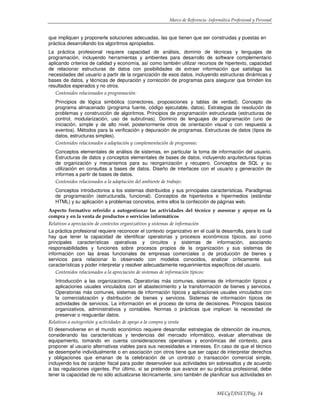 Marco de Referencia -Informática Profesional y Personal
MECyT/INET/Pág. 14
que impliquen y proponerle soluciones adecuadas, las que tienen que ser construidas y puestas en
práctica desarrollando los algoritmos apropiados.
La práctica profesional requiere capacidad de análisis, dominio de técnicas y lenguajes de
programación, incluyendo herramientas y ambientes para desarrollo de software complementario
aplicando criterios de calidad y economía, así como también utilizar recursos de hipertexto, capacidad
de relacionar estructuras de datos con posibilidades de extraer información que satisfaga las
necesidades del usuario a partir de la organización de esos datos, incluyendo estructuras dinámicas y
bases de datos, y técnicas de depuración y corrección de programas para asegurar que brinden los
resultados esperados y no otros.
Contenidos relacionados a programación:
Principios de lógica simbólica (conectores, proposiciones y tablas de verdad). Concepto de
programa almacenado (programa fuente, código ejecutable, datos). Estrategias de resolución de
problemas y construcción de algoritmos. Principios de programación estructurada (estructuras de
control, modularización, uso de subrutinas). Dominio de lenguajes de programación (uno de
iniciación, simple y de alto nivel, posteriormente otros de orientación visual o con respuesta a
eventos). Métodos para la verificación y depuración de programas. Estructuras de datos (tipos de
datos, estructuras simples).
Contenidos relacionados a adaptación y complementación de programas:
Conceptos elementales de análisis de sistemas, en particular la toma de información del usuario.
Estructuras de datos y conceptos elementales de bases de datos, incluyendo arquitecturas típicas
de organización y mecanismos para su reorganización y recupero. Conceptos de SQL y su
utilización en consultas a bases de datos. Diseño de interfaces con el usuario y generación de
informes a partir de bases de datos.
Contenidos relacionados a la adaptación del ambiente de trabajo:
Conceptos introductorios a los sistemas distribuidos y sus principales características. Paradigmas
de programación (estructurada, funcional). Conceptos de hipertextos e hipermedios (estándar
HTML) y su aplicación a problemas concretos, entre ellos la confección de páginas web.
Aspecto formativo referido a autogestionar las actividades del técnico y asesorar y apoyar en la
compra y en la venta de productos o servicios informáticos
Relativos a apreciación de contextos organizativos y sistemas de información
La práctica profesional requiere reconocer el contexto organizativo en el cual la desarrolla, para lo cual
hay que tener la capacidad de identificar operatorias y procesos económicos típicos, así como
principales características operativas y circuitos y sistemas de información, asociando
responsabilidades y funciones sobre procesos propios de la organización y sus sistemas de
información con las áreas funcionales de empresas comerciales o de producción de bienes y
servicios para relacionar lo observado con modelos conocidos, analizar críticamente sus
características y poder interpretar y resolver adecuadamente requerimientos específicos del usuario.
Contenidos relacionados a la apreciación de sistemas de información típicos:
Introducción a las organizaciones. Operatorias más comunes, sistemas de información típicos y
aplicaciones usuales vinculados con el abastecimiento y la transformación de bienes y servicios.
Operatorias más comunes, sistemas de información típicos y aplicaciones usuales vinculados con
la comercialización y distribución de bienes y servicios. Sistemas de información típicos de
actividades de servicios. La información en el proceso de toma de decisiones. Principios básicos
organizativos, administrativos y contables. Normas o prácticas que implican la necesidad de
preservar o resguardar datos.
Relativos a autogestión y actividades de apoyo a la compra y venta
El desenvolverse en el mundo económico requiere desarrollar estrategias de obtención de insumos,
considerando las características y tendencias del mercado informático, evaluar alternativas de
equipamiento, tomando en cuenta consideraciones operativas y económicas del contexto, para
proponer al usuario alternativas viables para sus necesidades e intereses. En caso de que el técnico
se desempeñe individualmente o en asociación con otros tiene que ser capaz de interpretar derechos
y obligaciones que emanan de la celebración de un contrato o transacción comercial simple,
incluyendo los de carácter fiscal para poder desenvolver sus actividades sin sobresaltos y de acuerdo
a las regulaciones vigentes. Por último, si se pretende que avance en su práctica profesional, debe
tener la capacidad de no sólo actualizarse técnicamente, sino también de planificar sus actividades en
 