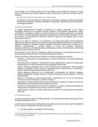 Marco de Referencia -Informática Profesional y Personal
MECyT/INET/Pág. 15
forma realista y de mantener registros de sus actividades y de proveedores y clientes, así como
extraer conclusiones que permitan mejorar formalizar experiencias a partir de información sobre lo
realizado.
Contenidos relacionados a la autogestión en el mundo económico:
Introducción al mercado informático. Operaciones comerciales habituales. Nociones elementales
de matemática financiera. Relaciones laborales y contractuales. Organización del emprendimiento.
Deontología profesional.
3.4 Práctica profesionalizante
La práctica profesionalizante posibilita la aplicación de saberes construidos en los campos
tecnológicos del técnico y su actividad (hardware, software, comunicaciones, aplicaciones y datos)
permitiendo su integración y registro en contextos propios de la práctica profesional. Los espacios
que contienen este tipo de prácticas garantizan la integración de conocimientos y destrezas a la vez
que acercan a los estudiantes a situaciones reales de trabajo que los preparan para su futuro
desempeño profesional.
Dado que el objeto es introducir a los estudiantes en la práctica del ejercicio técnico-profesional
vigente, estas prácticas pueden estar asociadas a estrategias didácticas basadas en la resolución de
pequeños proyectos en ambientes del tipo aula-taller en donde se integre teoría y práctica en un
ambiente contextualizado; o también adquirir la forma de proyectos productivos,
microemprendimientos, actividades de apoyo demandadas por la comunidad, pasantías, alternancias
y llevarse a cabo en distintos entornos.
Esta actividad formativa debe ser cumplida por todos los estudiantes, con supervisión docente, y la
escuela debe garantizarla durante y a lo largo de la trayectoria formativa.
Ejemplo de prácticas profesionalizantes pueden ser pequeños proyectos que requieran:
- instalación y configuración de computadoras y su software, atendiendo a requisitos establecidos
por un usuario,
- dimensionamiento, instalación y configuración de redes, organizando su esquema de seguridad y
administración en función de requisitos de una organización determinada,
- analizar problemas planteados por el usuario, determinar qué componentes resulta necesario
agregar o reemplazar, buscar fuentes de aprovisionamiento considerando su confiabilidad y
costo, y solicitar cotizaciones para proponer soluciones,
- diseñar pequeñas aplicaciones que complementen funcionalidades de sistemas existentes,
exploten posibilidades de bases de datos o configuren pequeños sistemas basados en utilitarios
personalizables,
- facilitar la operatoria de usuarios determinados, capacitándolo en el uso de herramientas
informáticas y personalizándole su ambiente de trabajo,
- diagnosticar y resolver problemas determinados de hardware o software sin afectar la información
almacenada y las características de la operatoria del usuario,
- analizar las características de la información utilizada por un usuario y proponerle esquemas de
reorganización o resguardo de los mismos, y ponerlos en práctica,
- realizar acciones antivirus o recuperar datos que se encuentren archivos borrados o parcialmente
destruidos.
3.5. Carga horaria mínima
La carga horaria mínima total es de 6480 horas reloj
3
. Al menos la tercera parte de dicha carga horaria
es de práctica de distinta índole.
La distribución de carga horaria mínima total de la trayectoria por campo formativo, según lo establecido
en inc. h), párrafo 14.4 de la Res. CFCyE Nro. 261/06, es:
• Formación científico – tecnológica: 1700 horas reloj,
3
Esta carga horaria se desprende de considerar la duración establecida en los art. 1° de la Ley Nro. 25.864 y art.
24° y 25° de la Ley Nro. 26058.
 