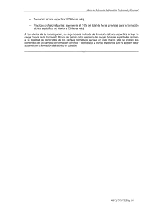 Marco de Referencia -Informática Profesional y Personal
MECyT/INET/Pág. 16
• Formación técnica específica: 2000 horas reloj,
• Prácticas profesionalizantes: equivalente al 10% del total de horas previstas para la formación
técnica específica, no inferior a 200 horas reloj.
A los efectos de la homologación, la carga horaria indicada de formación técnica específica incluye la
carga horaria de la formación técnica del primer ciclo. Asimismo las cargas horarias explicitadas remiten
a la totalidad de contenidos de los campos formativos aunque en este marco sólo se indican los
contenidos de los campos de formación científico – tecnológico y técnico específico que no pueden estar
ausentes en la formación del técnico en cuestión.
------------------------------------------------------------------------o--------------------------------------------------------------------
 
