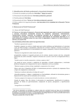 Marco de Referencia -Informática Profesional y Personal
MECyT/INET/Pág. 3
1. Identificación del título profesional y trayectoria formativa
1.1 Sector/es de actividad socio productiva: Informática
1
(Apoyo al usuario)
1.2 Denominación del perfil profesional: informática profesional y personal
1.3 Familia profesional: Informática
1.4 Denominación del título: Técnico en Informática profesional y personal
1.5 Nivel y ámbito de la trayectoria formativa: nivel secundario de la modalidad de la Educación Técnico
Profesional.
2. Referencial al Perfil Profesional2
2.1. Alcance del Perfil Profesional.
El Técnico en Informática Profesional y Personal está capacitado para asistir al usuario de productos
y servicios informáticos brindándole servicios de instalación, capacitación, sistematización,
mantenimiento primario, resolución de problemas derivados de la operatoria, y apoyo a la
contratación de productos o servicios informáticos, desarrollando las actividades descriptas en su
perfil profesional y pudiendo actuar de nexo entre el especialista o experto en el tema, producto o
servicio y el usuario final.
Sus actividades profesionales cubren las siguientes áreas:
“Facilitar la operatoria del usuario”,
Ayudando a organizar sus archivos y dando apoyo para resolver problemas que habitualmente se le presentan
y que, por falta de tiempo o conocimientos, están fuera de su alcance. Capacitar y asesorar al usuario en la
operación y aprovechamiento de la funcionalidad de los equipos y programas y formas de eliminar problemas
operativos.
“Mantener la integridad de los datos locales del usuario,”
protegiéndolos mediante el resguardo preventivo de los mismos, ejecutar acciones anti-virus, incluyendo
reparaciones de archivos afectados. Asegurar la eficiencia de su acceso a través de su reorganización física y
lógica.
“Instalar y poner en marcha componentes o sistemas, equipos y redes”,
por entrega de nuevas versiones o ampliación de capacidades, revisando configuraciones y resolviendo
problemas emergentes de la integración de los nuevos componentes con los ya existentes.
“Mantener equipos y sistemas de baja complejidad o componentes de los mismos”
Abarca, entre otros, el diagnóstico de fallos y el mantenimiento preventivo o primario de componentes físicos
y lógicos de computación y comunicación.
“Optimizar el ambiente informático de trabajo del usuario”,
desarrollar programas, o adaptar y complementar sus funcionalidades, utilizando las herramientas puestas a
disposición de los usuarios por los realizadores de los sistemas.
“Asesorar y apoyar en la compra y en la venta de productos o servicios informáticos”.
Armado de equipos. Para ello efectúa el relevamiento de requerimientos, identificación de productos,
ubicación de fuentes de aprovisionamiento, comparación de precios, presupuestos y especificaciones
técnicas.
“Autogestionar sus actividades”,
1
Este técnico desempeña sus actividades en cualquier campo de la actividad humana que haga uso de computadores
personales. La denominación de Informática profesional y personal fue la adoptada en la formulación inicial de los documentos
de referencia y se transcribe en el anexo I. La instrumentación del Catálogo Nacional de Títulos (Ley 26.058) determinará la
denominación final del sector en el cual esta formación deba incluirse.
2
Recupera y actualiza Res. CFCyE Nro. 86/98
 