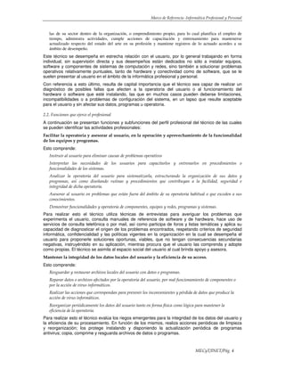 Marco de Referencia -Informática Profesional y Personal
MECyT/INET/Pág. 4
las de su sector dentro de la organización, o emprendimiento propio, para lo cual planifica el empleo de
tiempo, administra actividades, cumple acciones de capacitación y entrenamiento para mantenerse
actualizado respecto del estado del arte en su profesión y mantiene registros de lo actuado acordes a su
ámbito de desempeño.
Este técnico se desempeña en estrecha relación con el usuario, por lo general trabajando en forma
individual, sin supervisión directa y sus desempeños están dedicados no sólo a instalar equipos,
software y componentes de sistemas de computación y redes, sino también a solucionar problemas
operativos relativamente puntuales, tanto de hardware y conectividad como de software, que se le
suelen presentar al usuario en el ámbito de la informática profesional y personal.
Con referencia a esto último, resulta de capital importancia que el técnico sea capaz de realizar un
diagnóstico de posibles fallas que afecten a la operatoria del usuario o al funcionamiento del
hardware o software que esté instalando, las que en muchos casos pueden deberse limitaciones,
incompatibilidades o a problemas de configuración del sistema, en un lapso que resulte aceptable
para el usuario y sin afectar sus datos, programas u operatoria.
2.2. Funciones que ejerce el profesional
A continuación se presentan funciones y subfunciones del perfil profesional del técnico de las cuales
se pueden identificar las actividades profesionales:
Facilitar la operatoria y asesorar al usuario, en la operación y aprovechamiento de la funcionalidad
de los equipos y programas.
Esto comprende:
Instruir al usuario para eliminar causas de problemas operativos
Interpretar las necesidades de los usuarios para capacitarlos y entrenarlos en procedimientos o
funcionalidades de los sistemas.
Analizar la operatoria del usuario para sistematizarla, estructurando la organización de sus datos y
programas, así como diseñando rutinas y procedimientos que contribuyan a la facilidad, seguridad e
integridad de dicha operatoria.
Asesorar al usuario en problemas que están fuera del ámbito de su operatoria habitual o que exceden a sus
conocimientos.
Demostrar funcionalidades y operatoria de componentes, equipos y redes, programas y sistemas.
Para realizar esto el técnico utiliza técnicas de entrevistas para averiguar los problemas que
experimenta el usuario, consulta manuales de referencia de software y de hardware, hace uso de
servicios de consulta telefónica o por mail, así como participa de foros y listas temáticas y aplica su
capacidad de diagnosticar el origen de los problemas encontrados, respetando criterios de seguridad
informática, confidencialidad y las políticas vigentes en la organización en la cual se desempeña el
usuario para proponerle soluciones oportunas, viables, que no tengan consecuencias secundarias
negativas, instruyéndolo en su aplicación, mientras procura que el usuario las comprenda y adopte
como propias. El técnico se asimila al espacio social del usuario al cual brinda apoyo y asesora.
Mantener la integridad de los datos locales del usuario y la eficiencia de su acceso.
Esto comprende:
Resguardar y restaurar archivos locales del usuario con datos o programas.
Reparar datos o archivos afectados por la operatoria del usuario, por mal funcionamiento de componentes o
por la acción de virus informáticos.
Realizar las acciones que correspondan para prevenir los inconvenientes y pérdida de datos que produce la
acción de virus informáticos.
Reorganizar periódicamente los datos del usuario tanto en forma física como lógica para mantener la
eficiencia de la operatoria.
Para realizar esto el técnico evalúa los riegos emergentes para la integridad de los datos del usuario y
la eficiencia de su procesamiento. En función de los mismos, realiza acciones periódicas de limpieza
y reorganización; los protege instalando y disponiendo la actualización periódica de programas
antivirus; copia, comprime y resguarda archivos de datos o programas.
 