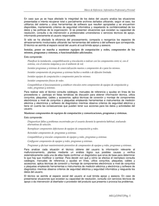 Marco de Referencia -Informática Profesional y Personal
MECyT/INET/Pág. 5
En caso que ya se haya afectado la integridad de los datos del usuario analiza las situaciones
presentadas e intenta recuperar total o parcialmente archivos dañados utilizando, según el caso, los
utilitarios del sistema u otras herramientas de software que resulten apropiadas y se encuentren
disponibles, manteniendo criterios de seguridad informática y respetando la confidencialidad de los
datos y las políticas de la organización. Si se presentan situaciones que excedan su capacidad de
resolución, consulta o da intervención a profesionales universitarios o servicios técnicos de apoyo,
informando previamente al usuario responsable.
Si sólo se ha afectado la eficiencia del procesamiento, compacta o reorganiza los espacios de
almacenamiento involucrados utilizando las herramientas del sistema o del software que corresponda.
El técnico se asimila al espacio social del usuario al cual brinda apoyo y asesora.
Instalar, poner en marcha y mantener equipos de computación y redes, componentes de los
mismos, programas y sistemas, o funcionalidades adicionales.
Esto comprende:
Planificar la instalación, compatibilización y vinculación a realizar con los componentes entre sí, con el
sistema, con el entorno máquina y con el ambiente de red.
Instalar programas y sistemas de comercialización masiva o componentes de o para los mismos.
Instalar componentes de programas y sistemas hechos a medida o de difusión limitada.
Instalar equipos de computación o componentes para los mismos.
Instalar componentes físicos de redes.
Compatibilizar el funcionamiento y establecer vínculos entre componentes de equipos de computación y
redes, programas y sistemas.
Para realizar esto el técnico consulta catálogos, manuales de referencia y ayudas en línea de los
proveedores o participa en listas temáticas de discusión para obtener información técnica, utiliza
conjuntos, plaquetas, cables y accesorios; aplica técnicas de conexión y montaje de componentes
electrónicos a nivel de conjuntos o plaquetas empleando herramientas e instrumentos de medición
eléctrica y electrónica y software de diagnóstico mientras observa criterios de seguridad eléctrica y
tiene en cuenta las consecuencias que pueden tener sus acciones para los datos y actividades del
usuario.
Mantener componentes de equipos de computación y comunicaciones, programas y sistemas.
Esto comprende:
Diagnosticar fallas y problemas encontrados por el usuario durante la operatoria habitual, evaluando
alternativas de solución.
Reemplazar componentes defectuosos de equipos de computación y redes.
Reinstalar componentes de programas y sistemas.
Compatibilizar y vincular componentes de equipos y redes, programas y sistemas.
Configurar componentes de equipos y redes, programas y sistemas.
Programar y efectuar mantenimiento preventivo de componentes de equipos y redes, programas y sistemas.
Para analizar cada situación el técnico obtiene del usuario la información relevante al
malfuncionamiento, plantea mediante un análisis lógico sus posibles causas y verifica
sistemáticamente cada una de ellas hasta confirmar un diagnóstico que sirva de base para determinar
lo que hay que modificar o cambiar. Para decidir con qué y cómo se efectúa el reemplazo consulta
catálogos, manuales de referencia y ayudas en línea, utiliza conjuntos, plaquetas, cables y
accesorios; aplica técnicas de conexión y montaje de componentes electrónicos a nivel de conjuntos
o plaquetas empleando herramientas e instrumentos de medición eléctrica y electrónica y software de
diagnóstico mientras observa criterios de seguridad eléctrica y seguridad informática y resguarda los
datos del usuario.
El técnico se asimila al espacio social del usuario al cual brinda apoyo y asesora. En caso de
presentarse situaciones que excedan su capacidad de resolución, consulta con servicios técnicos de
apoyo o da intervención al diseñador o proveedor del producto que presenta o provoca los problemas.
 