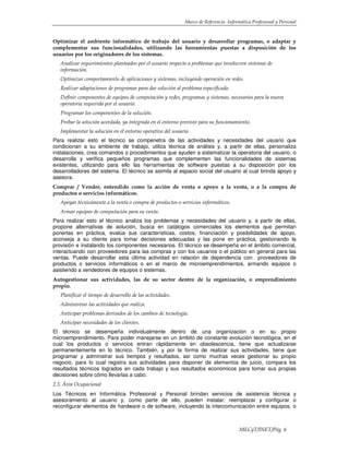 Marco de Referencia -Informática Profesional y Personal
MECyT/INET/Pág. 6
Optimizar el ambiente informático de trabajo del usuario y desarrollar programas, o adaptar y
complementar sus funcionalidades, utilizando las herramientas puestas a disposición de los
usuarios por los originadores de los sistemas.
Analizar requerimientos planteados por el usuario respecto a problemas que involucren sistemas de
información.
Optimizar comportamiento de aplicaciones y sistemas, incluyendo operación en redes.
Realizar adaptaciones de programas para dar solución al problema especificado.
Definir componentes de equipos de computación y redes, programas y sistemas, necesarios para la nueva
operatoria requerida por el usuario.
Programar los componentes de la solución.
Probar la solución acordada, ya integrada en el entorno previsto para su funcionamiento.
Implementar la solución en el entorno operativo del usuario.
Para realizar esto el técnico se compenetra de las actividades y necesidades del usuario que
condicionan a su ambiente de trabajo, utiliza técnica de análisis y, a partir de ellas, personaliza
instalaciones, crea comandos o procedimientos que ayuden a sistematizar la operatoria del usuario, o
desarrolla y verifica pequeños programas que complementen las funcionalidades de sistemas
existentes, utilizando para ello las herramientas de software puestas a su disposición por los
desarrolladores del sistema. El técnico se asimila al espacio social del usuario al cual brinda apoyo y
asesora.
Comprar / Vender, entendido como la acción de venta o apoyo a la venta, o a la compra de
productos o servicios informáticos.
Apoyar técnicamente a la venta o compra de productos o servicios informáticos.
Armar equipos de computación para su venta.
Para realizar esto el técnico analiza los problemas y necesidades del usuario y, a partir de ellas,
propone alternativas de solución, busca en catálogos comerciales los elementos que permitan
ponerlas en práctica, evalúa sus características, costos, financiación y posibilidades de apoyo,
aconseja a su cliente para tomar decisiones adecuadas y las pone en práctica, gestionando la
provisión e instalando los componentes necesarios. El técnico se desempeña en el ámbito comercial,
interactuando con proveedores para las compras y con los usuarios o el público en general para las
ventas. Puede desarrollar esta última actividad en relación de dependencia con proveedores de
productos o servicios informáticos o en el marco de microemprendimientos, armando equipos o
asistiendo a vendedores de equipos o sistemas.
Autogestionar sus actividades, las de su sector dentro de la organización, o emprendimiento
propio.
Planificar el tiempo de desarrollo de las actividades.
Administrar las actividades que realiza.
Anticipar problemas derivados de los cambios de tecnología.
Anticipar necesidades de los clientes.
El técnico se desempeña individualmente dentro de una organización o en su propio
microemprendimiento. Para poder manejarse en un ámbito de constante evolución tecnológica, en el
cual los productos o servicios entran rápidamente en obsolescencia, tiene que actualizarse
permanentemente en lo técnico. También, y por la forma de realizar sus actividades, tiene que
programar y administrar sus tiempos y resultados, así como muchas veces gestionar su propio
negocio, para lo cual registra sus actividades para disponer de elementos de juicio, compara los
resultados técnicos logrados en cada trabajo y sus resultados económicos para tomar sus propias
decisiones sobre cómo llevarlas a cabo.
2.3. Área Ocupacional
Los Técnicos en Informática Profesional y Personal brindan servicios de asistencia técnica y
asesoramiento al usuario y, como parte de ello, pueden instalar, reemplazar y configurar o
reconfigurar elementos de hardware o de software, incluyendo la intercomunicación entre equipos, o
 