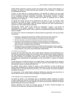 Marco de Referencia -Informática Profesional y Personal
MECyT/INET/Pág. 7
también diseñar programas y ejecutar procesos para proteger datos, recuperar datos dañados o no
accesibles, convertirlos a formatos diferentes para utilizarlos en otros ambientes, o complementar
funcionalidades de sistemas.
Es decir, no toma parte de un proceso productivo o de desarrollo de software, sino que brinda
servicios de apoyo al usuario de computadoras personales, -que son los que las operan como parte
de sus actividades principales (productivas, comerciales, administrativas, artísticas o lúdicas)-
realizando intervenciones más o menos puntuales para resolver los problemas que los mismos
experimentan en su utilización.
Un ejemplo del carácter puntual de las intervenciones del técnico es que, en promedio, puede
considerarse que puede dar apoyo a alrededor de un centenar de usuarios que recurran a sus
servicios en diversas oportunidades, según las distintas situaciones que vayan experimentando y
requieran de su labor profesional para resolverlas.
Eventualmente, también puede montar equipos de computación o apoyar a una función de
comercialización de equipos, programas o servicios informáticos realizando presentaciones o
capacitando y asesorando al usuario o futuro usuario en las características operativas de los bienes o
servicios vendidos.
En consecuencia, el técnico se desempeña en diversos sectores ocupacionales, entre los que pueden
mencionarse:
• Empresas u organizaciones de todo tipo, finalidad y dimensión que sean usuarias de
computación, brindando servicios de apoyo a sus propios usuarios informáticos.
• Servicios de apoyo a usuarios de empresas que provén servicios informáticos.
• Empresas de comercialización de productos o servicios basados en Tecnología de la
Información y las Comunicaciones, brindando servicios de capacitación, asesoramiento o
apoyo a usuarios o posibles usuarios informáticos.
• Personalmente o en microemprendimientos, brindando servicios de apoyo y venta a usuarios
informáticos. Pertenezcan éstos a una empresa u otro tipo de organización, o sean individuales
de tipo hogareño o que actúan como profesionales independientes.
2.4. Habilitaciones profesionales
El campo de la informática tiene poco más de medio siglo de existencia y está caracterizado por un
extraordinario desarrollo tecnológico que ha permitido ampliar constantemente campos de aplicación.
Con este desarrollo tanto tecnológico como comercial, no sólo han variado significativamente los
instrumentos utilizados y los problemas enfrentados, sino también buena parte de sus tareas se han
ido desplazando crecientemente de especialistas con alta remuneración a usuarios sin formación
especial.
En este panorama en constante evolución no ha habido tiempo ni mayor preocupación por regular el
ejercicio profesional, en el cual los riesgos para personas o patrimonio están dados más por el objeto
de la aplicación que por la actividad profesional en sí.
No obstante, existen algunos intentos de regular a nivel universitario no tanto el ejercicio de
determinadas actividades sino la utilización de determinados términos, pero esos intentos han logrado
resultados sólo en una media docena de provincias y, en un caso nacional, se encuentra asociado a
la profesión de ingeniería.
En consecuencia, si bien pueden llegar a plantearse habilitaciones específicas para este técnico, al
hacerlo deberá tenerse en cuenta el perfil homologado y su trayectoria formativa.
3. En relación con la Trayectoria Formativa
Los planes de estudio a ser presentados para su homologación deberán evidenciar el trayecto
formativo completo que conduce a la emisión del título técnico de nivel medio, independientemente de
la organización institucional y curricular adoptada, de manera tal que permitan identificar los distintos
tipos de contenidos a los que hace referencia.
Deberán identificarse los campos de formación general, de formación científico-tecnológica, de
formación técnica específica y de prácticas profesionalizantes.
 