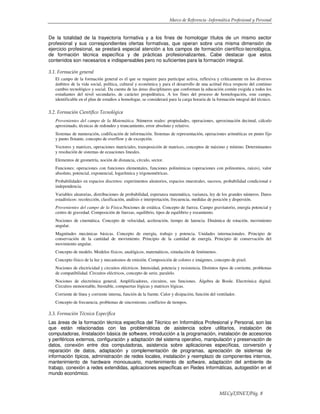 Marco de Referencia -Informática Profesional y Personal
MECyT/INET/Pág. 8
De la totalidad de la trayectoria formativa y a los fines de homologar títulos de un mismo sector
profesional y sus correspondientes ofertas formativas, que operan sobre una misma dimensión de
ejercicio profesional, se prestará especial atención a los campos de formación científico-tecnológica,
de formación técnica específica y de prácticas profesionalizantes. Cabe destacar que estos
contenidos son necesarios e indispensables pero no suficientes para la formación integral.
3.1. Formación general
El campo de la formación general es el que se requiere para participar activa, reflexiva y críticamente en los diversos
ámbitos de la vida social, política, cultural y económica y para el desarrollo de una actitud ética respecto del continuo
cambio tecnológico y social. Da cuenta de las áreas disciplinares que conforman la educación común exigida a todos los
estudiantes del nivel secundario, de carácter propedéutica. A los fines del proceso de homologación, este campo,
identificable en el plan de estudios a homologar, se considerará para la carga horaria de la formación integral del técnico.
3.2. Formación Científico Tecnológica
Provenientes del campo de la Matemática. Números reales: propiedades, operaciones, aproximación decimal, cálculo
aproximado, técnicas de redondeo y truncamiento, error absoluto y relativo.
Sistemas de numeración, codificación de información. Sistemas de representación, operaciones aritméticas en punto fijo
y punto flotante, concepto de overflow y de excepción.
Vectores y matrices, operaciones matriciales, transposición de matrices, conceptos de máximo y mínimo. Determinantes
y resolución de sistemas de ecuaciones lineales.
Elementos de geometría, noción de distancia, círculo, sector.
Funciones: operaciones con funciones elementales, funciones polinómicas (operaciones con polinomios, raíces), valor
absoluto, potencial, exponencial, logarítmica y trigonométricas.
Probabilidades en espacios discretos: experimentos aleatorios, espacios muestrales, sucesos, probabilidad condicional e
independencia.
Variables aleatorias, distribuciones de probabilidad, esperanza matemática, varianza, ley de los grandes números. Datos
estadísticos: recolección, clasificación, análisis e interpretación, frecuencia, medidas de posición y dispersión.
Provenientes del campo de la Física.Nociones de estática. Concepto de fuerza. Campo gravitatorio, energía potencial y
centro de gravedad. Composición de fuerzas, equilibrio, tipos de equilibrio y rozamiento.
Nociones de cinemática. Concepto de velocidad, aceleración, tiempo de latencia. Dinámica de rotación, movimiento
angular.
Magnitudes mecánicas básicas. Concepto de energía, trabajo y potencia. Unidades internacionales. Principio de
conservación de la cantidad de movimiento. Principio de la cantidad de energía. Principio de conservación del
movimiento angular.
Concepto de modelo. Modelos físicos, analógicos, matemáticos, simulación de fenómenos.
Concepto físico de la luz y mecanismos de emisión. Composición de colores e imágenes, concepto de pixel.
Nociones de electricidad y circuitos eléctricos. Intensidad, potencia y resistencia. Distintos tipos de corriente, problemas
de compatibilidad. Circuitos eléctricos, concepto de serie, paralelo.
Nociones de electrónica general. Amplificadores, circuitos, sus funciones. Álgebra de Boole. Electrónica digital.
Circuitos monoestable, biestable, compuertas lógicas y matrices lógicas.
Corriente de línea y corriente interna, función de la fuente. Calor y disipación, función del ventilador.
Concepto de frecuencia, problemas de sincronismo, conflictos de tiempos.
3.3. Formación Técnica Específica
Las áreas de la formación técnica específica del Técnico en Informática Profesional y Personal, son las
que están relacionadas con las problemáticas de asistencia sobre utilitarios, instalación de
computadoras, iInstalación básica de software, introducción a la programación, instalación de accesorios
y periféricos externos, configuración y adaptación del sistema operativo, manipulación y preservación de
datos, conexión entre dos computadoras, asistencia sobre aplicaciones específicas, conversión y
reparación de datos, adaptación y complementación de programas, apreciación de sistemas de
información típicos, administración de redes locales, instalación y reemplazo de componentes internos,
mantenimiento de hardware monousuario, mantenimiento de software, adaptación del ambiente de
trabajo, conexión a redes extendidas, aplicaciones específicas en Redes Informáticas, autogestión en el
mundo económico.
 