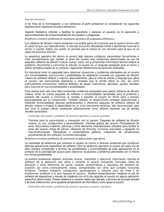 Marco de Referencia -Informática Profesional y Personal
MECyT/INET/Pág. 9
Aspectos formativos
A los fines de la homologación y con referencia al perfil profesional se considerarán los siguientes
aspectos de la trayectoria formativa del técnico:
Aspecto formativo referido a facilitar la operatoria y asesorar al usuario, en la operación y
aprovechamiento de la funcionalidad de los equipos y programas
Relativos a resolver problemas de asistencia operativa de programas utilitarios
Los utilitarios de difusión masiva presentan una amplia gama de funciones que el usuario conoce sólo
en parte (la que usa habitualmente). A menudo encuentra dificultades frente a operatorias fuera de lo
común o cuando realiza una acción no prevista que lo coloca en una situación para la que no es
capaz de encontrar solución.
La asistencia operativa del técnico al usuario lego requiere configurar, personalizar herramientas o
crear procedimientos que faciliten la tarea del usuario ante situaciones determinadas de uso de
paquetes utilitarios de difusión masiva; buscar, hacer uso y comprender información técnica relativa al
problema; documentar y comunicar la solución al usuario en un lenguaje apropiado para el mismo y
utilizar ejemplos propios de su contexto; registrando debidamente las acciones realizadas.
Es importante tener la capacidad para relacionar situaciones y problemas planteados por el usuario
con funcionalidades, instrucciones y posibilidades de adaptación provistas por paquetes de difusión
masiva de software utilitario y exponer adecuadamente, para el nivel de interés y lenguaje que utiliza
el usuario, las instrucciones operativas y consejos que le brinde sobre su uso, así como
eventualmente confeccionar material didáctico de apoyo (instructivos, ejemplos, ayudas visuales)
para instruirlo en sus funcionalidades y posibilidades.
Para realizar todo esto hace falta comprender problemas apropiados para aplicar utilitarios de difusión
masiva; tomar en cuenta paquetes de software o funcionalidades apropiadas para el problema y
contexto del usuario; y comunicar el consejo o solución al usuario en forma clara y precisa,
preocupándose por su comprensión. También resolver un requerimiento complejo seleccionando y
utilizando funcionalidades diversas pertenecientes a diferentes paquetes de software utilitario de
difusión masiva e integrar lo desarrollado en un único documento dinámico, bien documentado, para
que otros lo puedan utilizar; explicando didácticamente cómo utilizarlo haciendo uso de ayudas
visuales apropiadas.
Contenidos relacionados a problemas de asistencia operativa a usuarios generales:
Técnicas para la comunicación e interacción con el usuario. Paquetes de software de difusión
masiva: su uso, configuración y personalización. Interfase gráfica del usuario. Procesadores de
texto: documentos maestros, patrones y otros elementos estandarizados utilizados para facilitar la
tarea del usuario. Hojas de cálculo: utilización de fórmulas, funciones avanzadas y agregado de
macroinstrucciones. Dibujadores y presentadores gráficos: integración de componentes
provenientes de otro software, funciones avanzadas.
Relativos a resolver problemas de asistencia en aplicaciones específicas
La necesidad de asistencia que presenta el usuario es común a diversos ambientes que configuran
distintas aplicaciones específicas de software. Pero la asistencia operativa al usuario de cada una de
ellas requiere comprender y dominar las posibilidades y funcionalidades de esas aplicaciones en el
contexto de la actividad del usuario para relacionar situaciones y problemas planteados por el mismo
con dichas posibilidades.
La práctica profesional requiere, entonces, buscar, interpretar y relacionar información referida al
software de la aplicación que utilice o necesite el usuario incluyendo manuales, listas de
discusión y otros elementos de ayuda, analizar características y requisitos del software en
cuestión, así como eventualmente costos, comparándolo con otros que cumplan funciones
similares. También instalarlo, configurarlo, personalizarlo y utilizarlo para los fines y en
condiciones similares a lo que requiere el usuario. Realizar presentaciones, mediante el uso de
software de diapositivas y manejo de imágenes con el fin de capacitar al usuario en alguna aplicación
específica determinada. Prestar asistencia a usuarios reales (por ejemplo a alumnos de la propia escuela
o de otras instituciones) como ayudante de laboratorio de informática o como apoyo al usuario.
Contenidos relacionados a problemas de asistencia operativa a usuarios específicos:
 