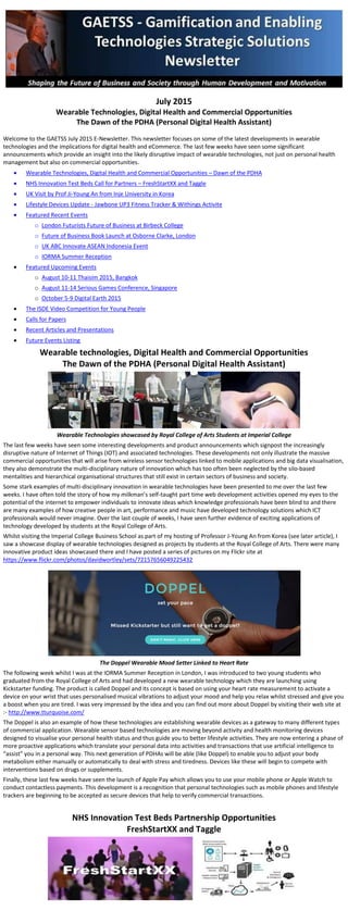 July 2015
Wearable Technologies, Digital Health and Commercial Opportunities
The Dawn of the PDHA (Personal Digital Health Assistant)
Welcome to the GAETSS July 2015 E-Newsletter. This newsletter focuses on some of the latest developments in wearable
technologies and the implications for digital health and eCommerce. The last few weeks have seen some significant
announcements which provide an insight into the likely disruptive impact of wearable technologies, not just on personal health
management but also on commercial opportunities.
 Wearable Technologies, Digital Health and Commercial Opportunities – Dawn of the PDHA
 NHS Innovation Test Beds Call for Partners – FreshStartXX and Taggle
 UK Visit by Prof Ji-Young An from Inje University in Korea
 Lifestyle Devices Update - Jawbone UP3 Fitness Tracker & Withings Activite
 Featured Recent Events
o London Futurists Future of Business at Birbeck College
o Future of Business Book Launch at Osborne Clarke, London
o UK ABC Innovate ASEAN Indonesia Event
o IORMA Summer Reception
 Featured Upcoming Events
o August 10-11 Thaisim 2015, Bangkok
o August 11-14 Serious Games Conference, Singapore
o October 5-9 Digital Earth 2015
 The ISDE Video Competition for Young People
 Calls for Papers
 Recent Articles and Presentations
 Future Events Listing
Wearable technologies, Digital Health and Commercial Opportunities
The Dawn of the PDHA (Personal Digital Health Assistant)
Wearable Technologies showcased by Royal College of Arts Students at Imperial College
The last few weeks have seen some interesting developments and product announcements which signpost the increasingly
disruptive nature of Internet of Things (IOT) and associated technologies. These developments not only illustrate the massive
commercial opportunities that will arise from wireless sensor technologies linked to mobile applications and big data visualisation,
they also demonstrate the multi-disciplinary nature of innovation which has too often been neglected by the silo-based
mentalities and hierarchical organisational structures that still exist in certain sectors of business and society.
Some stark examples of multi-disciplinary innovation in wearable technologies have been presented to me over the last few
weeks. I have often told the story of how my milkman’s self-taught part time web development activities opened my eyes to the
potential of the internet to empower individuals to innovate ideas which knowledge professionals have been blind to and there
are many examples of how creative people in art, performance and music have developed technology solutions which ICT
professionals would never imagine. Over the last couple of weeks, I have seen further evidence of exciting applications of
technology developed by students at the Royal College of Arts.
Whilst visiting the Imperial College Business School as part of my hosting of Professor J-Young An from Korea (see later article), I
saw a showcase display of wearable technologies designed as projects by students at the Royal College of Arts. There were many
innovative product ideas showcased there and I have posted a series of pictures on my Flickr site at
https://www.flickr.com/photos/davidwortley/sets/72157656049225432
The Doppel Wearable Mood Setter Linked to Heart Rate
The following week whilst I was at the IORMA Summer Reception in London, I was introduced to two young students who
graduated from the Royal College of Arts and had developed a new wearable technology which they are launching using
Kickstarter funding. The product is called Doppel and its concept is based on using your heart rate measurement to activate a
device on your wrist that uses personalised musical vibrations to adjust your mood and help you relax whilst stressed and give you
a boost when you are tired. I was very impressed by the idea and you can find out more about Doppel by visiting their web site at
:- http://www.tturquoise.com/
The Doppel is also an example of how these technologies are establishing wearable devices as a gateway to many different types
of commercial application. Wearable sensor based technologies are moving beyond activity and health monitoring devices
designed to visualise your personal health status and thus guide you to better lifestyle activities. They are now entering a phase of
more proactive applications which translate your personal data into activities and transactions that use artificial intelligence to
“assist” you in a personal way. This next generation of PDHAs will be able (like Doppel) to enable you to adjust your body
metabolism either manually or automatically to deal with stress and tiredness. Devices like these will begin to compete with
interventions based on drugs or supplements.
Finally, these last few weeks have seen the launch of Apple Pay which allows you to use your mobile phone or Apple Watch to
conduct contactless payments. This development is a recognition that personal technologies such as mobile phones and lifestyle
trackers are beginning to be accepted as secure devices that help to verify commercial transactions.
NHS Innovation Test Beds Partnership Opportunities
FreshStartXX and Taggle
 