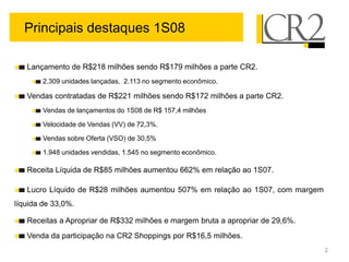 Principais destaques 1S08

   Lançamento de R$218 milhões sendo R$179 milhões a parte CR2.
        2.309 unidades lançadas, 2.113 no segmento econômico.

   Vendas contratadas de R$221 milhões sendo R$172 milhões a parte CR2.
        Vendas de lançamentos do 1S08 de R$ 157,4 milhões

        Velocidade de Vendas (VV) de 72,3%.

        Vendas sobre Oferta (VSO) de 30,5%

        1.948 unidades vendidas, 1.545 no segmento econômico.

   Receita Líquida de R$85 milhões aumentou 662% em relação ao 1S07.

   Lucro Líquido de R$28 milhões aumentou 507% em relação ao 1S07, com margem
líquida de 33,0%.

   Receitas a Apropriar de R$332 milhões e margem bruta a apropriar de 29,6%.
   Venda da participação na CR2 Shoppings por R$16,5 milhões.
                                                                                2
 