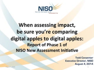 When	
  assessing	
  impact,	
  
be	
  sure	
  you’re	
  comparing	
  	
  
digital	
  apples	
  to	
  digital	
  apples:	
  
Report	
  of	
  Phase	
  1	
  of	
  	
  
NISO	
  New	
  Assessment	
  IniBaBve
Todd Carpenter	
  
Executive Director, NISO
August 4, 2014
August	
  4,	
  2014	
   1	
  
 