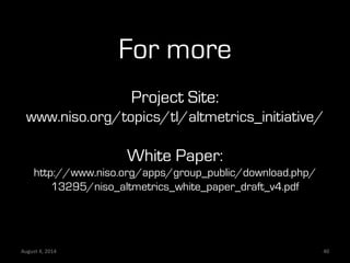For more
Project Site:
www.niso.org/topics/tl/altmetrics_initiative/
White Paper:
http://www.niso.org/apps/group_public/download.php/
13295/niso_altmetrics_white_paper_draft_v4.pdf
August	
  4,	
  2014	
   40	
  
 