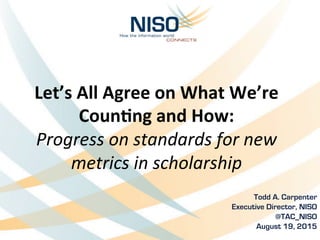 Let’s	
  All	
  Agree	
  on	
  What	
  We’re	
  
Coun2ng	
  and	
  How:	
  
Progress	
  on	
  standards	
  for	
  new	
  
metrics	
  in	
  scholarship	
  	
  
Todd A. Carpenter	
  
Executive Director, NISO
@TAC_NISO
August 19, 2015
 