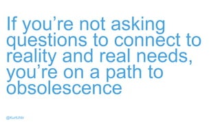 If you’re not asking
questions to connect to
reality and real needs,
you’re on a path to
obsolescence
@KurtUhlir
 