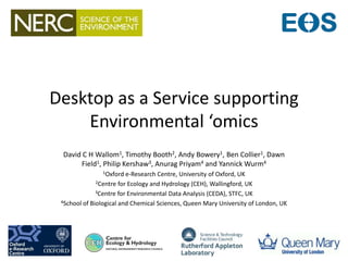 Desktop as a Service supporting
Environmental ‘omics
David C H Wallom1, Timothy Booth2, Andy Bowery1, Ben Collier1, Dawn
Field1, Philip Kershaw3, Anurag Priyam4 and Yannick Wurm4
1Oxford e-Research Centre, University of Oxford, UK
2Centre for Ecology and Hydrology (CEH), Wallingford, UK
3Centre for Environmental Data Analysis (CEDA), STFC, UK
4School of Biological and Chemical Sciences, Queen Mary University of London, UK
 