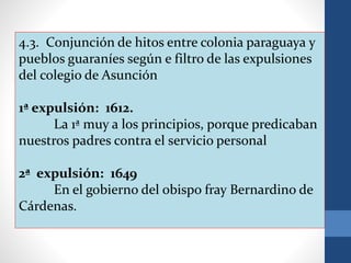 4.3. Conjunción de hitos entre colonia paraguaya y
pueblos guaraníes según e filtro de las expulsiones
del colegio de Asunción
1ª expulsión: 1612.
La 1ª muy a los principios, porque predicaban
nuestros padres contra el servicio personal
2ª expulsión: 1649
En el gobierno del obispo fray Bernardino de
Cárdenas.
 
