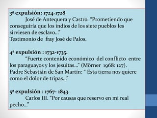 3ª expulsión: 1724-1728
José de Antequera y Castro. “Prometiendo que
conseguiría que los indios de los siete pueblos les
sirviesen de esclavo…”
Testimonio de fray José de Palos.
4ª expulsión : 1732-1735.
“Fuerte contenido económico del conflicto entre
los paraguayos y los jesuitas…” (Mörner 1968: 127).
Padre Sebastián de San Martín: “ Esta tierra nos quiere
como el dolor de tripas…”
5ª expulsión : 1767- 1843.
Carlos III. “Por causas que reservo en mi real
pecho…”
 
