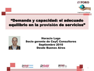 “Demanda y capacidad: el adecuado
equilibrio en la provisión de servicios”


                  Horacio Lago
        Socio gerente de CeyC Consultores
                 Septiembre 2010
               Desde Buenos Aires




                                            1
 
