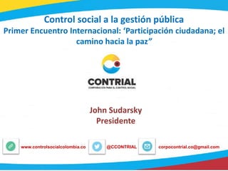 Control social a la gestión pública
Primer Encuentro Internacional: ‘Participación ciudadana; el
camino hacia la paz”
@CCONTRIALwww.controlsocialcolombia.co corpocontrial.co@gmail.com
John Sudarsky
Presidente
 