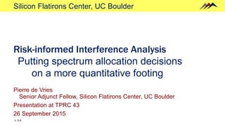 Silicon Flatirons Center, UC Boulder
Risk-informed Interference Analysis
Putting spectrum allocation decisions
on a more quantitative footing
Pierre de Vries
Senior Adjunct Fellow, Silicon Flatirons Center, UC Boulder
Presentation at TPRC 43
26 September 2015
v. 0.4
 