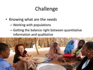 Challenge
• Knowing what are the needs
– Working with populations
– Getting the balance right between quantitative
information and qualitative