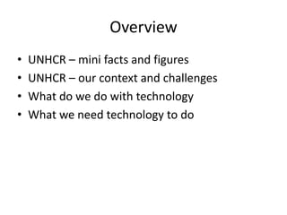 Overview
• UNHCR – mini facts and figures
• UNHCR – our context and challenges
• What do we do with technology
• What we need technology to do