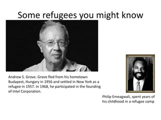Andrew S. Grove. Grove fled from his hometown
Budapest, Hungary in 1956 and settled in New York as a
refugee in 1957. In 1968, he participated in the founding
of Intel Corporation.
Philip Emeagwali, spent years of
his childhood in a refugee camp
Some refugees you might know