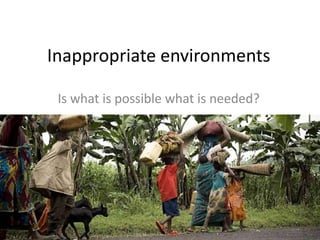 Inappropriate environments
Is what is possible what is needed?