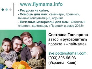 www.flymama.info
- Ресурсы на сайте,
- Помощь для мам: семинары, тренинги,
личные консультации, коучинг
- Печатные материалы для мам: «Женский
планер», календарь «Порядок в доме 2013»

                  Светлана Гончарова
                  автор и руководитель
                  проекта «Флаймама»

                  sve.potter@gmail.com;
                  (093) 396-96-03
                  (Украина, Киев)
 