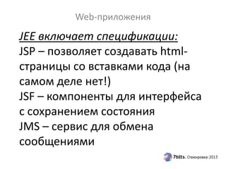 JEE включает спецификации:
JSP – позволяет создавать html-
страницы со вставками кода (на
самом деле нет!)
JSF – компоненты для интерфейса
с сохранением состояния
JMS – сервис для обмена
сообщениями
Web-приложения
 