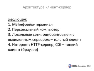 Эволюция:
1. Мэйнфрейм-терминал
2. Персональный компьютер
3. Локальные сети: одноранговые и с
выделенным сервером – толстый клиент
4. Интернет: HTTP-сервер, CGI – тонкий
клиент (браузер)
Архитектура клиент-сервер
 