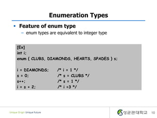 10
Enumeration Types
 Feature of enum type
– enum types are equivalent to integer type
[Ex]
int i;
enum { CLUBS, DIAMONDS, HEARTS, SPADES } s;
i = DIAMONDS; /* i = 1 */
s = 0; /* s = CLUBS */
s++; /* s = 1 */
i = s + 2; /* i =3 */
 