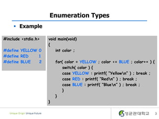 3
Enumeration Types
 Example
#include <stdio.h>
#define YELLOW 0
#define RED 1
#define BLUE 2
void main(void)
{
int color ;
for( color = YELLOW ; color <= BLUE ; color++ ) {
switch( color ) {
case YELLOW : printf( “Yellown” ) ; break ;
case RED : printf( “Redn” ) ; break ;
case BLUE : printf( “Bluen” ) ; break ;
}
}
}
 
