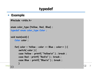 7
typedef
 Example
#include <stdio.h>
enum color_type {Yellow, Red, Blue} ;
typedef enum color_type Color ;
void main(void) {
Color color ;
for( color = Yellow ; color <= Blue ; color++ ) {
switch( color ) {
case Yellow : printf( “Yellown” ) ; break ;
case Red : printf( “Redn” ) ; break ;
case Blue : printf( “Bluen” ) ; break ;
}
} }
 