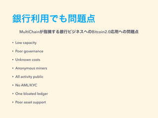 銀行利用でも問題点
銀行ビジネスへのBitcoin2.0応用への問題点
• Low capacity
• Poor governance
• Unknown costs
• Anonymous miners
• All activity public
• No AML/KYC
• One bloated ledger
• Poor asset support
MultiChain – Private multicurrency blockchain platform
http://www.slideshare.net/coinspark/multichain-private-multicurrency-blockchain-platform
 