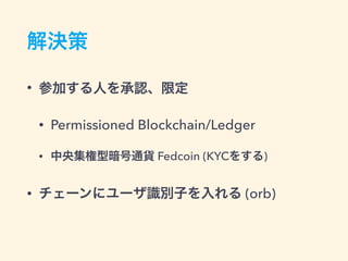 解決策
• 参加する人を承認、限定
• Permissioned Blockchain/Ledger
• 中央集権型暗号通貨 Fedcoin (KYCをする)
• チェーンにユーザ識別子を入れる (Orb)
 